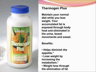 Thermogen Plus   Maintain your normal diet while you lose weight. Your accumulated fat is exposed through body heat and eliminated in the urine, bowel movements and sweat.   Benefits:    •  Helps diminish the appetite.* •  Lose weight by increasing the metabolism.* •  Weight loss through the elimination of fat 