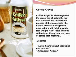 Coffee Ardyss Coffee Ardyss is a beverage with the properties of natural herbs that stimulate and increase the process of thermo genesis (the natural process the organism uses to burn fat), helping you to lose weight. All of these benefits without sacrificing your tasty cup of coffee each morning!.   Benefits:  •  A slim figure without sacrificing muscle tone.* •  Antioxidant Action.*  