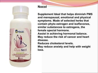 Nocol Supplement Ideal that helps diminish PMS and menopausal, emotional and physical symptoms. Made of selected herbs that contain phyto estrogen and isoflavones, similar substances to estrogens, the female special hormone. Assist in achieving hormonal balance.  May reduce the risk of cancer and heart disease.  Reduces cholesterol levels. May reduce anxiety and help with weight loss.  