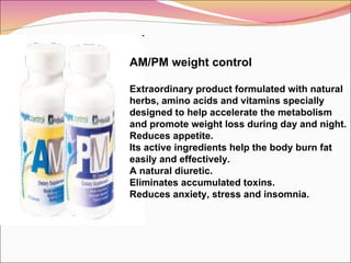 AM/PM weight control Extraordinary product formulated with natural herbs, amino acids and vitamins specially designed to help accelerate the metabolism and promote weight loss during day and night. Reduces appetite. Its active ingredients help the body burn fat easily and effectively. A natural diuretic.  Eliminates accumulated toxins. Reduces anxiety, stress and insomnia.    