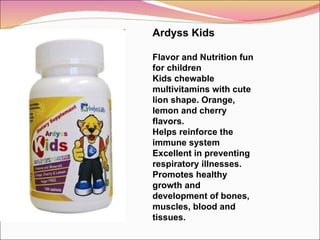 Ardyss Kids Flavor and Nutrition fun for children Kids chewable multivitamins with cute lion shape. Orange, lemon and cherry flavors.  Helps reinforce the immune system Excellent in preventing respiratory illnesses. Promotes healthy growth and development of bones, muscles, blood and tissues. 