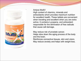 Ardyss MultiV High content of vitamins, minerals and antioxidants which provides maximum nutrition for excellent health. These tablets are convenient when traveling and excellent when you are extra active. It contains Lycopene, and antioxidant responsible for the elimination of free radicals that cause cell damage. May reduce risk of prostate cancer. Helps slow down the aging process of the body and the brain.  Reinforces connective tissues, skin and vision. May reduce anxiety and helps with weight loss.  