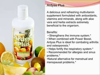 Ardyss Plus   A delicious and refreshing multivitamin supplement formulated with antioxidants, vitamins and minerals, along with aloe vera and herbs extracts extremely beneficial to the organism.   Benefits:   •  Strengthens the immune system.* •  When combined with Power Boost, Ardyss Plus is ideal for combating arthritis and osteoporosis.* •  Helps fortify the respiratory system.* •  Recommended for allergies and sinus problems.* • Natural alternative for menstrual and menopausal problems.* 