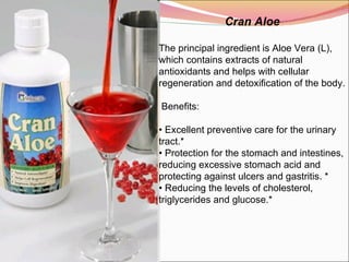Cran Aloe The principal ingredient is Aloe Vera (L), which contains extracts of natural antioxidants and helps with cellular regeneration and detoxification of the body.   Benefits:    •  Excellent preventive care for the urinary tract.* •  Protection for the stomach and intestines, reducing excessive stomach acid and protecting against ulcers and gastritis. * •  Reducing the levels of cholesterol, triglycerides and glucose.*  