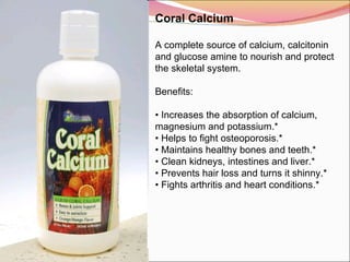 Coral Calcium   A complete source of calcium, calcitonin and glucose amine to nourish and protect the skeletal system.   Benefits:   •  Increases the absorption of calcium, magnesium and potassium.* •  Helps to fight osteoporosis.* •  Maintains healthy bones and teeth.* •  Clean kidneys, intestines and liver.* •  Prevents hair loss and turns it shinny.* •  Fights arthritis and heart conditions.* 