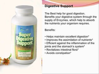 Digestive Support   The Best help for good digestion. Benefits your digestive system through the supply of Enzymes, which help to absorb the nutrients your organism requires.   Benefits:    •  Helps maintain excellent digestion* •  Improves the assimilation of nutrients* •  Efficient against the inflammation of the joints and the stomach’s system* •  Revitalizes intestinal flora* •  Avoids constipation* 