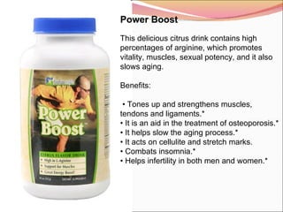 Power Boost   This delicious citrus drink contains high percentages of arginine, which promotes vitality, muscles, sexual potency, and it also slows aging.   Benefits:  •  Tones up and strengthens muscles, tendons and ligaments.* •  It is an aid in the treatment of osteoporosis.* •  It helps slow the aging process.* •  It acts on cellulite and stretch marks. •  Combats insomnia.* •  Helps infertility in both men and women.* 