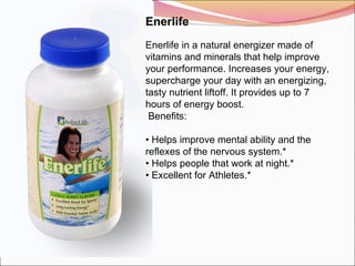 Enerlife   Enerlife in a natural energizer made of vitamins and minerals that help improve your performance. Increases your energy, supercharge your day with an energizing, tasty nutrient liftoff. It provides up to 7 hours of energy boost.   Benefits:   •  Helps improve mental ability and the reflexes of the nervous system.* •  Helps people that work at night.* •  Excellent for Athletes.* 