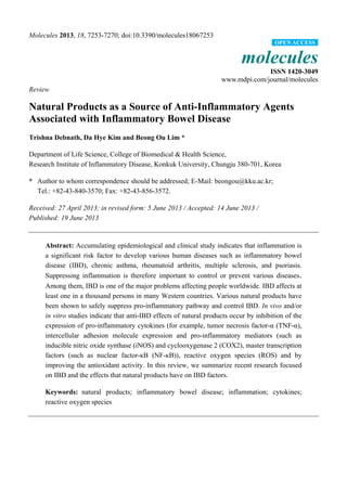 Molecules 2013, 18, 7253-7270; doi:10.3390/molecules18067253
molecules
ISSN 1420-3049
www.mdpi.com/journal/molecules
Review
Natural Products as a Source of Anti-Inflammatory Agents
Associated with Inflammatory Bowel Disease
Trishna Debnath, Da Hye Kim and Beong Ou Lim *
Department of Life Science, College of Biomedical & Health Science,
Research Institute of Inflammatory Disease, Konkuk University, Chungju 380-701, Korea
* Author to whom correspondence should be addressed; E-Mail: beongou@kku.ac.kr;
Tel.: +82-43-840-3570; Fax: +82-43-856-3572.
Received: 27 April 2013; in revised form: 5 June 2013 / Accepted: 14 June 2013 /
Published: 19 June 2013
Abstract: Accumulating epidemiological and clinical study indicates that inflammation is
a significant risk factor to develop various human diseases such as inflammatory bowel
disease (IBD), chronic asthma, rheumatoid arthritis, multiple sclerosis, and psoriasis.
Suppressing inflammation is therefore important to control or prevent various diseases.
Among them, IBD is one of the major problems affecting people worldwide. IBD affects at
least one in a thousand persons in many Western countries. Various natural products have
been shown to safely suppress pro-inflammatory pathway and control IBD. In vivo and/or
in vitro studies indicate that anti-IBD effects of natural products occur by inhibition of the
expression of pro-inflammatory cytokines (for example, tumor necrosis factor-α (TNF-α),
intercellular adhesion molecule expression and pro-inflammatory mediators (such as
inducible nitric oxide synthase (iNOS) and cyclooxygenase 2 (COX2), master transcription
factors (such as nuclear factor-κB (NF-κB)), reactive oxygen species (ROS) and by
improving the antioxidant activity. In this review, we summarize recent research focused
on IBD and the effects that natural products have on IBD factors.
Keywords: natural products; inflammatory bowel disease; inflammation; cytokines;
reactive oxygen species
OPEN ACCESS
 