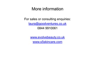 More information

For sales or consulting enquiries:
   laura@goodventures.co.uk
         0844 9910061

    www.evolvebeauty.co.uk
     www.s5skincare.com
 