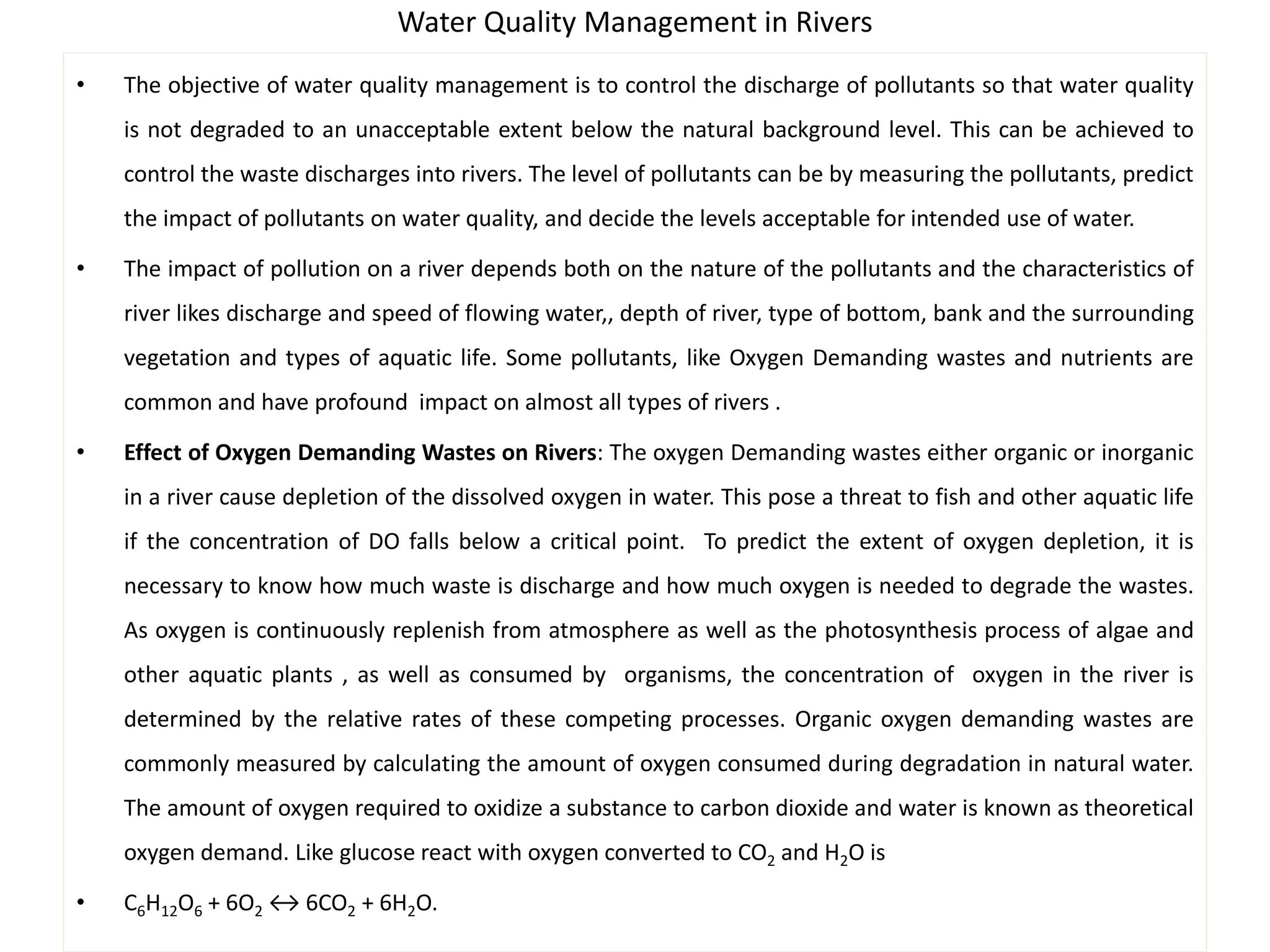 Water Quality Management in Rivers 
• The objective of water quality management is to control the discharge of pollutants so that water quality 
is not degraded to an unacceptable extent below the natural background level. This can be achieved to 
control the waste discharges into rivers. The level of pollutants can be by measuring the pollutants, predict 
the impact of pollutants on water quality, and decide the levels acceptable for intended use of water. 
• The impact of pollution on a river depends both on the nature of the pollutants and the characteristics of 
river likes discharge and speed of flowing water,, depth of river, type of bottom, bank and the surrounding 
vegetation and types of aquatic life. Some pollutants, like Oxygen Demanding wastes and nutrients are 
common and have profound impact on almost all types of rivers . 
• Effect of Oxygen Demanding Wastes on Rivers: The oxygen Demanding wastes either organic or inorganic 
in a river cause depletion of the dissolved oxygen in water. This pose a threat to fish and other aquatic life 
if the concentration of DO falls below a critical point. To predict the extent of oxygen depletion, it is 
necessary to know how much waste is discharge and how much oxygen is needed to degrade the wastes. 
As oxygen is continuously replenish from atmosphere as well as the photosynthesis process of algae and 
other aquatic plants , as well as consumed by organisms, the concentration of oxygen in the river is 
determined by the relative rates of these competing processes. Organic oxygen demanding wastes are 
commonly measured by calculating the amount of oxygen consumed during degradation in natural water. 
The amount of oxygen required to oxidize a substance to carbon dioxide and water is known as theoretical 
oxygen demand. Like glucose react with oxygen converted to CO2 and H2O is 
• C6H12O6 + 6O2 ↔ 6CO2 + 6H2O. 
 