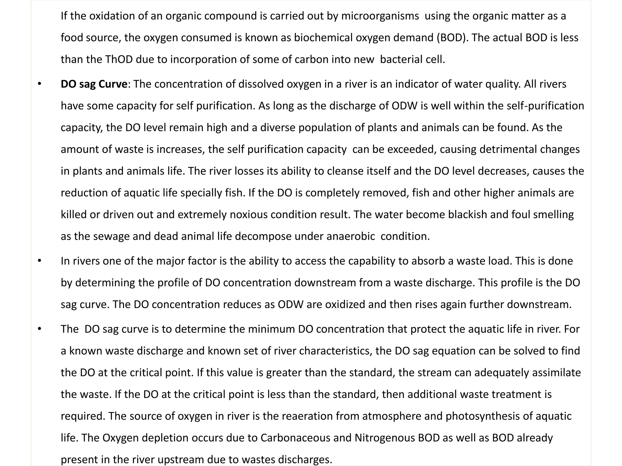 If the oxidation of an organic compound is carried out by microorganisms using the organic matter as a 
food source, the oxygen consumed is known as biochemical oxygen demand (BOD). The actual BOD is less 
than the ThOD due to incorporation of some of carbon into new bacterial cell. 
• DO sag Curve: The concentration of dissolved oxygen in a river is an indicator of water quality. All rivers 
have some capacity for self purification. As long as the discharge of ODW is well within the self-purification 
capacity, the DO level remain high and a diverse population of plants and animals can be found. As the 
amount of waste is increases, the self purification capacity can be exceeded, causing detrimental changes 
in plants and animals life. The river losses its ability to cleanse itself and the DO level decreases, causes the 
reduction of aquatic life specially fish. If the DO is completely removed, fish and other higher animals are 
killed or driven out and extremely noxious condition result. The water become blackish and foul smelling 
as the sewage and dead animal life decompose under anaerobic condition. 
• In rivers one of the major factor is the ability to access the capability to absorb a waste load. This is done 
by determining the profile of DO concentration downstream from a waste discharge. This profile is the DO 
sag curve. The DO concentration reduces as ODW are oxidized and then rises again further downstream. 
• The DO sag curve is to determine the minimum DO concentration that protect the aquatic life in river. For 
a known waste discharge and known set of river characteristics, the DO sag equation can be solved to find 
the DO at the critical point. If this value is greater than the standard, the stream can adequately assimilate 
the waste. If the DO at the critical point is less than the standard, then additional waste treatment is 
required. The source of oxygen in river is the reaeration from atmosphere and photosynthesis of aquatic 
life. The Oxygen depletion occurs due to Carbonaceous and Nitrogenous BOD as well as BOD already 
present in the river upstream due to wastes discharges. 
 