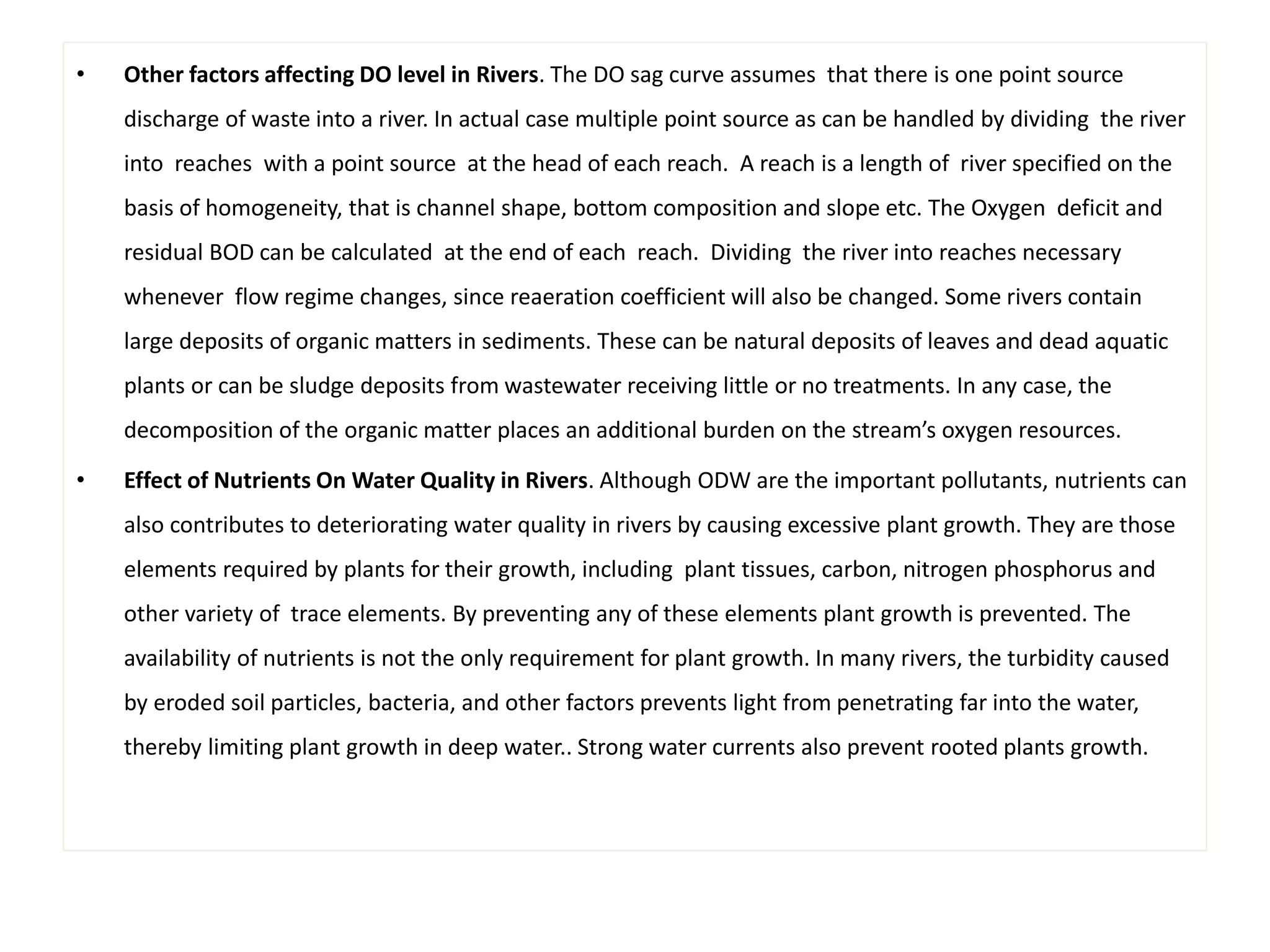 • Other factors affecting DO level in Rivers. The DO sag curve assumes that there is one point source 
discharge of waste into a river. In actual case multiple point source as can be handled by dividing the river 
into reaches with a point source at the head of each reach. A reach is a length of river specified on the 
basis of homogeneity, that is channel shape, bottom composition and slope etc. The Oxygen deficit and 
residual BOD can be calculated at the end of each reach. Dividing the river into reaches necessary 
whenever flow regime changes, since reaeration coefficient will also be changed. Some rivers contain 
large deposits of organic matters in sediments. These can be natural deposits of leaves and dead aquatic 
plants or can be sludge deposits from wastewater receiving little or no treatments. In any case, the 
decomposition of the organic matter places an additional burden on the stream’s oxygen resources. 
• Effect of Nutrients On Water Quality in Rivers. Although ODW are the important pollutants, nutrients can 
also contributes to deteriorating water quality in rivers by causing excessive plant growth. They are those 
elements required by plants for their growth, including plant tissues, carbon, nitrogen phosphorus and 
other variety of trace elements. By preventing any of these elements plant growth is prevented. The 
availability of nutrients is not the only requirement for plant growth. In many rivers, the turbidity caused 
by eroded soil particles, bacteria, and other factors prevents light from penetrating far into the water, 
thereby limiting plant growth in deep water.. Strong water currents also prevent rooted plants growth. 
