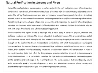 Natural Purification in streams and Rivers 
Natural forms of pollutants always present in surface water. In the early civilization, many of the impurities 
were washed from the air, eroded from land surface, or leached from the soil ultimately reached to surface 
water. The self purification processes were able to remove or render these materials harmless. As civilized 
evolved, human activity increased the amount and changed the nature of pollutants entering water bodies. 
As settlements grew into villages, villages into towns, cities and megacities, the quantity of waste products 
increased until the self purification capacity of water bodies was exceeded. Smaller streams were affected 
first, with larger streams and lakes ultimately becoming polluted. 
When decomposable organic waste is discharge into a water body. A series of physical, chemical and 
biological reactions are initiated. The stream relieved of its pollution burden. This process is known as Self 
purification or natural purification process. This process continuously changing water quality characteristics 
through out the reach of the stream. The speed and completeness with which these processes occur depend 
on many variable like volume, flow rate, turbulence of flow, variation in sunlight and temperature. In natural 
waters, these systems variables are set by nature and can seldom be altered. DO concentration in water is 
the most important factor that effect the decomposable organic matter in a stream. It is also necessary to 
maintained mandated DO in the stream. Therefore the type and nature of wastewater treatment depends 
on the condition and best usage of the receiving stream. The same processes that serve to purify natural 
water system also work in engineered systems. In water and wastewater treatment plants, the rate and 
extent of these processes are managed and controlling the system variable. 
 
