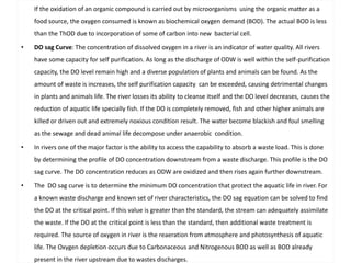 If the oxidation of an organic compound is carried out by microorganisms using the organic matter as a 
food source, the oxygen consumed is known as biochemical oxygen demand (BOD). The actual BOD is less 
than the ThOD due to incorporation of some of carbon into new bacterial cell. 
• DO sag Curve: The concentration of dissolved oxygen in a river is an indicator of water quality. All rivers 
have some capacity for self purification. As long as the discharge of ODW is well within the self-purification 
capacity, the DO level remain high and a diverse population of plants and animals can be found. As the 
amount of waste is increases, the self purification capacity can be exceeded, causing detrimental changes 
in plants and animals life. The river losses its ability to cleanse itself and the DO level decreases, causes the 
reduction of aquatic life specially fish. If the DO is completely removed, fish and other higher animals are 
killed or driven out and extremely noxious condition result. The water become blackish and foul smelling 
as the sewage and dead animal life decompose under anaerobic condition. 
• In rivers one of the major factor is the ability to access the capability to absorb a waste load. This is done 
by determining the profile of DO concentration downstream from a waste discharge. This profile is the DO 
sag curve. The DO concentration reduces as ODW are oxidized and then rises again further downstream. 
• The DO sag curve is to determine the minimum DO concentration that protect the aquatic life in river. For 
a known waste discharge and known set of river characteristics, the DO sag equation can be solved to find 
the DO at the critical point. If this value is greater than the standard, the stream can adequately assimilate 
the waste. If the DO at the critical point is less than the standard, then additional waste treatment is 
required. The source of oxygen in river is the reaeration from atmosphere and photosynthesis of aquatic 
life. The Oxygen depletion occurs due to Carbonaceous and Nitrogenous BOD as well as BOD already 
present in the river upstream due to wastes discharges. 
 