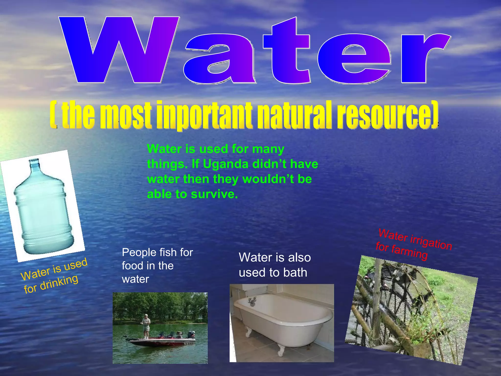 Water ( the most inportant natural resource) Water irrigation for farming Water is used for drinking Water is used for many things. If Uganda didn’t have water then they wouldn’t be able to survive. Water is also used to bath People fish for food in the water