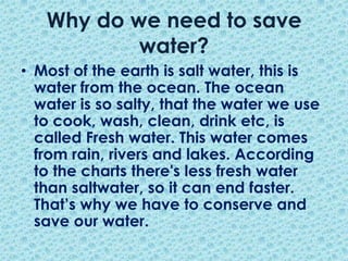 Why do we need to save water?Most of the earth is salt water, this is water from the ocean. The ocean water is so salty, that the water we use to cook, wash, clean, drink etc, is called Fresh water. This water comes from rain, rivers and lakes. According to the charts there's less fresh water than saltwater, so it can end faster. That’s why we have to conserve and save our water.  