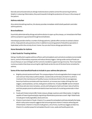 Steroidsandcorticosteroidsare allergicmedicinesbestsuitedtocontrol the worseningof asthma.
Helpful inreducinginflammation,theyworktowardslimitingthe productionof mucusinthe airwaysof
the patient.
Asthma nebulizer
Alsocalledabreathingmachine,thisdevice providesimmediate relief tobothpaediatricandolder
asthmapatients.
Bronchodilators
Essentiallyadministeredbyallergyandasthmadoctorstoopenup the airways,an immediaterelief from
asthmasymptomsisguaranteedthroughbronchodilators.
Intendingtoprovide relieftoa numberof allergypatients,Lybrate offersservicestocontacta doctor
online,helpspatientsaskquestionsonline inadditiontoassistingpatientsfindasthmaspecialistsin
Hyderabad,withinthe vicinityof one’shome.Youcan alsofindan allergyspecialistonline.
Home Remedies for Asthma
1. Best Foods for Treating Asthma
Eatinga healthydietsuppliesasthmasuffererswithantioxidantsandnutrientstocombatenvironmental
toxins,control inflammatoryresponsesandreduce dietarytriggers.Eatingawide varietyof foodscan
ensure thatyouor yourchildgetsall the nutrientsneededtosupportstrongimmunity.There have been
numerousstudiesthatshowconsumingthe rightfoodscanbe the one of the besthome remediesfor
asthma.
Some of the most beneficial foods to include in your asthma diet plan are:
 Brightlycoloredcarotenoidfoods:Thiscompoundgivesfruitandvegetablestheirorange orred
colorand can helpreduce asthmaattacks.Carotenoidsare the basisof vitaminA,whichis
involvedinthe maintenance of healthymucousmembranesthatline the airpassageways.
Severityof asthmacorrelateswithlow vitaminA,soincrease yourintake of thingslike root
veggies,sweetpotatoes, carrots,leafygreensandberries.A studyof 68,000 womenshowed
that those whoate more tomatoes,carrotsand leafygreenshadmuchlowerratesof asthma
and that people prone toasthmatendedtohave low levelsof circulatingcarotenoidsintheir
blood.
 Foodswithfolate (vitaminB9):Folate reducesallergicreactionsandinflammation.Itmightbe
capable of loweringwheezingbyregulatinginflammatoryprocessesaswell.High-folatefoods
include greenleafyvegetables,beansandnuts.
 VitaminEand vitaminCfoods:VitaminCisa powerful antioxidantandhelpsdetoxifythe body,
whichiswhysome researchsuggeststhatconsumingmore vitaminCreduceswheezingand
inflammation.VitaminCisfoundisleafygreens,citrusfruits,cruciferousveggiesandberries.
VitaminEis anotherpowerful antioxidantfoundinnuts,seedsandhealthyplantoils.
 