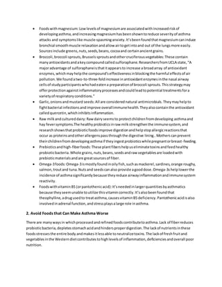  Foodswithmagnesium:Lowlevelsof magnesiumare associatedwithincreasedriskof
developingasthma,andincreasingmagnesiumhasbeenshowntoreduce severityof asthma
attacks and symptomslike muscle-spasminganxiety.It’sbeenfoundthatmagnesiumcaninduce
bronchial smoothmuscle relaxationandallow airtogetintoand out of the lungsmore easily.
Sourcesinclude greens,nuts,seeds,beans,cocoaand certainancientgrains.
 Broccoli,broccoli sprouts,Brusselssproutsandothercruciferousvegetables:These contain
manyantioxidantsandakeycompoundcalledsulforaphane.ResearchersfromUCLA state,“A
majoradvantage of sulforaphaneisthatitappearsto increase a broadarray of antioxidant
enzymes,whichmayhelpthe compound’seffectivenessinblockingthe harmful effectsof air
pollution.We foundatwo-to-three-foldincrease inantioxidantenzymesinthe nasal airway
cellsof studyparticipantswhohadeatena preparationof broccoli sprouts.Thisstrategymay
offerprotectionagainstinflammatoryprocessesandcouldleadtopotential treatmentsfora
varietyof respiratoryconditions.”
 Garlic,onionsandmustard seeds:All are considerednatural antimicrobials.Theymayhelpto
fightbacterial infectionsandimprove overallimmunehealth.Theyalsocontainthe antioxidant
calledquercetin,whichinhibitsinflammation.
 Raw milkandcultureddairy:Raw dairyseemsto protectchildrenfromdeveloping asthmaand
hay feversymptoms.The healthyprobioticsinraw milkstrengthenthe immunesystem,and
researchshowsthatprobioticfoodsimprove digestionandhelpstopallergicreactionsthat
occur as proteinsandotherallergenspassthroughthe digestive lining..Motherscanprevent
theirchildrenfromdevelopingasthmaif theyingestprobioticswhilepregnantorbreast-feeding.
 Prebioticsandhigh-fiberfoods:These plantfibershelpuseliminatetoxinsandfeedhealthy
probioticbacteria.Whole grains, nuts,beans,seedsandraw vegetablesare loadedwith
prebioticmaterialsandare greatsourcesof fiber.
 Omega-3foods:Omega-3ismostlyfoundinoilyfish,suchasmackerel,sardines,orange roughy,
salmon,troutand tuna.Nutsand seedscanalso provide agooddose.Omega-3shelplowerthe
incidence of asthmasignificantlybecause theyreduce airwayinflammationandimmunesystem
reactivity.
 FoodswithvitaminB5 (orpantothenicacid):It’sneededinlargerquantitiesbyasthmatics
because theyseemunable toutilize thisvitamincorrectly.It’salsobeenfoundthat
theophylline,adrugusedto treatasthma,causesvitaminB5 deficiency.Pantothenicacidisalso
involvedinadrenal function,andstressplaysalarge role inasthma.
2. Avoid Foods that Can Make Asthma Worse
There are manywaysin whichprocessedandrefinedfoodscontributetoasthma.Lack of fiberreduces
probioticbacteria,depletesstomachacidandhindersproperdigestion.The lackof nutrientsinthese
foodsstressesthe entire body andmakesitlessable toneutralizetoxins.The lackof freshfruitand
vegetablesinthe Westerndietcontributestohighlevelsof inflammation,deficienciesandoverall poor
nutrition.
 