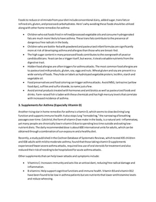 Foodsto reduce or eliminatefromyourdietincludeconventional dairy,addedsugar,transfatsor
refinedoils,gluten,andprocessedcarbohydrates.Here’swhyavoidingthese foodsshouldbe utilized
alongwithotherhome remediesforasthma:
 Childrenwhoeatfoodsfriedinrefined/processedvegetable oilsandconsume hydrogenated
fatsare much more likelytohave asthma.These transfatscontribute tothe presence of
dangerousfree radicalsinthe body.
 Childrenwhoare bottle-fedwithpowderedandpasteurizedinfantformulasare significantly
more at risk of developing asthmaandallergiesthanthose whoare breast-fed.
 The highsugar contentin manyprocessedfoodscontributestothe overgrowthof yeastor
candidaalbicans.Yeastcan be a triggeritself,butworse,itstealsvaluablenutrientsfromthe
digestive tract.
 Hiddenfoodallergiesare oftentriggersforasthmaattacks.The most commonfoodallergiesare
to pasteurizedmilkproducts,gluten,soy,eggsandnuts.Wheatglutenandsoyare presentina
wide varietyof foods.Theyhide onlabelsashydrolyzedvegetableprotein,lecithin,starchand
vegetable oil.
 Foodpreservativesandfoodcoloringcantriggerasthmaattacks. AvoidMSG, tartrazine (yellow
fooddye),sulfitesandsulfurdioxide,toname justafew.
 Avoidanimal productstreatedwithhormonesandantibioticsaswell aspasteurizedfoodsand
drinks.Farm-raisedfishisladenwiththese chemicalsandhashighmercurylevelsthatcorrelate
withincreasedincidence of asthma.
3. Supplements for Asthma (Especially Vitamin D)
Anotherrisingstarinhome remediesforasthmaisvitaminD,whichseemstoslow declininglung
functionandsupportsimmune health.Italsostopslung“remodeling,”the narrowingof breathing
passagesovertime.Calcitriol,the formof vitaminDwe make inthe body,isa natural anti-inflammatory,
yetmany people are chronicallylowinvitaminDdue tospendinglesstime outside andeatinglow-
nutrientdiets.The dailyrecommendeddose isabout600 international unitsforadults,whichcanbe
obtainedthroughacombinationof sunexposure andahealthydiet.
Recently,astudypublishedinthe CochranDatabase of SystematicReviews,whichtested435 children
and 658 adultswithmildtomoderate asthma,foundthatthose takingvitaminDsupplements
experiencedfewersevereasthmaattacks, requiredlessuse of oral steroidsfortreatmentandalso
reducedtheirriskof needingtobe hospitalizedforacute asthmaattacks.
Othersupplementsthatcanhelplowerattacksand symptomsinclude:
 VitaminsC:Increasesimmunityandactslike anantioxidant,reducingfree radical damage and
inflammation.
 B vitamins:Helpsupportcognitivefunctionsandimmune health.VitaminB3andvitaminB12
have beenfoundtobe lowin asthmapatientsbutare nutrientsthatlowerantihistamine levels
and reduce wheezing.
 