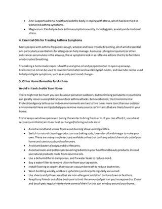  Zinc:Supportsadrenal healthandaidsthe bodyin copingwithstress,whichhasbeentiedto
worsenedasthmasymptoms.
 Magnesium:Canhelpreduce asthmasymptomseverity,includingpain,anxietyandemotional
stress.
4. Essential Oils for Treating Asthma Symptoms
Many people withasthmafrequentlycough,wheeze andhave trouble breathing,all of whichessential
oilsparticularlyessential oilsforallergiescanhelpmanage.Asmucus(phlegmorsputum) orother
substancesaccumulate inthe airways, these symptomskickinasreflexiveactionsthattryto facilitate
unobstructedbreathing.
Try makinga homemade vaporrubwitheucalyptusoil andpeppermintoil toopenupairways.
Frankincense oil canbe usedtolowerinflammationandswollenlymphnodes,andlavendercanbe used
to helpmitigate symptoms,suchasanxietyandmoodchanges.
5. Other Home Remedies for Asthma
Avoid Irritants Inside Your Home
There mightnot be much youcan do aboutpollutionoutdoors,butminimizingpollutantsinyourhome
can greatlylessensusceptibilitytooutdoorasthmaattacks.Believeitornot,the Environmental
ProtectionAgencytellsusourindoorenvironmentsare twotofive timesmore toxicthanouroutdoor
environments!Here are tipstohelpyouremove manysourcesof irritantsthatare likelyfoundinyour
home:
Try to keepa windowopenevenduringthe wintertobringfreshairin.If you can affordit,use a heat
recoveryventilator(air-to-airheatexchanger) tobringoutside airin.
 Avoidsecondhandsmoke from wood-burningstovesandcigarettes.
 Switchto natural cleaningproductsoruse bakingsoda,lavenderoil andvinegartomake your
own.There are manysimple recipesavailable onlinethatcankeepaddedchemicalsoutof your
home and save youa bundle of money.
 Avoidantibacterial soapsanddisinfectants.
 Avoidaerosolsandpetroleum-basedingredientsinyourhealthandbeautyproducts.Instead
use natural productsmade from essential oils.
 Use a dehumidifierindampareas,andfix waterleakstoreduce mold.
 Buy a waterfiltertoremove chlorine fromyourtapwater.
 Install flooringorcarpetsthatyou can vacuumbeneathtoreduce dustmites.
 Wash beddingweekly,andkeepupholsteryandcarpetsregularlyvacuumed.
 Use sheetsandpillowcasesthatare non-allergenicanddon’tcontaindownorfeathers.
 Keepfurryfriendsoutof the bedroomtolimitthe amountof pethair you’re exposedto.Clean
and brushpetsregularlytoremove some of theirfurthat can winduparound yourhome.
 