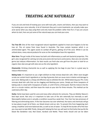 TREATING ACNE NATURALLY

If you are sick and tired of treating your acne with toxic pills, creams and lotions, then you may want to
try treating your acne naturally. A lot of chemicals they put in acne treatments can actually make your
acne worse when you stop using them and only mask the problem rather than fix it. If you are unsure
where to start, here are just some of the natural ways you can treat your acne.




Tea Tree Oil: One of the most recognized natural ingredients applied to treat acne happens to be tea
tree oil. This oil comes from trees found in Australia. The trees contain terpinen which is an
antimicrobial agent. This agent assists to combat off germs, getting rid of the acne. Whilst it can be
utilized alone, many natural products for acne on the marketplace have this ingredient.

Aloe Vera: The gel inside of the leaves has both anti-inflammatory as well anti bacterial properties. This
gel is also recognized for calming not only acne prone skin but burns and eczema. Aloe vera not only kills
germs but reduces inflammation. For best results use fresh aloe vera gel from the plant or look for an
organic clear aloe vera gel with aloe vera as the only ingredient.

Chamomile: Drinking chamomile tea as well as applying the tea bags to your face is a great way to
reduce inflammation.

Baking Soda: It’s important to use a light exfoliant to help remove dead skin cells. Other store bought
scrubs can contain harsh ingredients or too big of granules that can cause more irritation and damage to
your acne. Baking soda is a cheap and effective way to exfoliate the skin. While balancing your PH, it also
removes dead skin cells that can be clogging and blocking your pores. Simply put three teaspoons of
baking soda in a bowl with 2 teaspoons of water, or until it forms a thick paste. Rub the mixture into the
skin in a circular motion, and then leave the mask on your skin for three minutes. This method can be
used every other day.

Herbs: Herbs have been used for acne and many other ailments for centuries. They are Mother Nature’s
best kept secret. Not only is it important to take care of the skin externally but internally as well.
Naturopaths believe acne is actually a condition caused by a weak liver. Your liver has two processes of
filtering and eliminating toxins. If the liver becomes too over whelmed, the toxins and chemicals will go
to two places to get rid of them, our blood stream and our skin. To prevent this from happening start
eating a healthier and more balanced diet, as well as lots of water. To help lift the burden off of the liver
you may want to take Milk Thistle. Along with helping the liver you will want to find herbs that purify the
blood like Dandelion root, Red Clover, Burdock and Nettle. These herbs should and can be taken
 