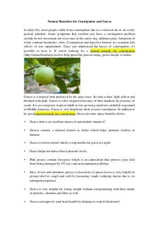 Natural Remedies for Constipation and Guava
In daily life, most people suffer from constipation due to a stressed out or an overly
packed schedule. Some symptoms that confirm you have a constipation problem
include bowel movement not even once in the entire day, abdomen pain, formation of
wind, constant headaches. Also, Constipation and digestive distress are common side
effects of iron supplements. Once you understand the basics of constipation, it's
possible to treat it. If you're looking for a natural remedy for constipation
(http://naturalfoodnew.com) to help speed the process along, guava maybe is useful.
Guava is a tropical fruit produced by the guava tree. Its skin is thin, light yellow and
blushed with pink. Guava is often neglected because of their hardness & presence of
seeds. It is an evergreen, tropical shrub or low-growing small tree probably originated
in Middle Americas. Guava is very beneficial when you are constipated. In addition to
be good natural remedy for constipation, Guava also has many benefits, below:
 Guava-fruit is an excellent source of antioxidant vitamin-C.
 Guavas contain a mineral known as folate which helps promote fertility in
humans.
 Guava is rich in retinol which is responsible for good eye sight.
 Guava helps normalise blood pressure levels.
 Pink guavas contain tlycopene which is an antioxidant that protects your skin
from being damaged by UV rays and environmental pollution.
 Juice of raw and immature guavas or decoction of guava-leaves is very helpful in
giving relief in cough and cold by loosening cough, reducing mucus due to its
astringent properties.
 Guava is very helpful for losing weight without compromising with their intake
of proteins, vitamins and fiber as well.
 Guava can improve your heart health by helping to control cholesterol.
 