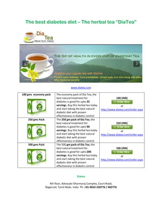 The best diabetes diet – The herbal tea “DiaTea”




                                       www.diatea.com

100 gms economy pack       The economy pack of Dia Tea, the
                           best natural treatment for                       100 (INR)
                           diabetes is good for upto 35
                           servings. Buy this herbal tea today                  at
                           and start taking the best natural     http://www.diatea.com/order.aspx
                           diabetic diet with proven
                           effectiveness in diabetic control
    250 gms Pack           The 250 gm pack of Dia Tea, the
                           best natural treatment for                       250 (INR)
                           diabetes is good for upto 90
                           servings. Buy this herbal tea today                  at
                           and start taking the best natural     http://www.diatea.com/order.aspx
                           diabetic diet with proven
                           effectiveness in diabetic control
    500 gms Pack           The 500 gm pack of Dia Tea, the
                           best natural treatment for                       500 (INR)
                           diabetes is good for upto 200
                           servings. Buy this herbal tea today                  at
                           and start taking the best natural     http://www.diatea.com/order.aspx
                           diabetic diet with proven
                           effectiveness in diabetic control


                                            Diatea

                      4th floor, Advocate Dharmaraj Complex, Court Road,
                   Nagercoil, Tamil Nadu. India Ph: +91-4652-230776 / 402776
 
