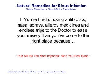 Natural Remedies for Sinus Infection
                       Natural Remedies for Sinus Infection Presentation



            If You’re tired of using antibiotics,
           nasal sprays, allergy medicines and
            endless trips to the Doctor to ease
           your misery than you’ve come to the
                  right place because…


          "This Will Be The Most Important Slide You Ever Read."




Natural Remedies for Sinus Infection next slide >> press button next below
 