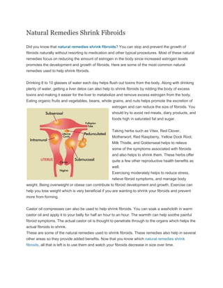 Natural Remedies Shrink Fibroids

Did you know that natural remedies shrink fibroids? You can stop and prevent the growth of
fibroids naturally without resorting to medication and other typical procedures. Most of these natural
remedies focus on reducing the amount of estrogen in the body since increased estrogen levels
promotes the development and growth of fibroids. Here are some of the most common natural
remedies used to help shrink fibroids.


Drinking 8 to 10 glasses of water each day helps flush out toxins from the body. Along with drinking
plenty of water, getting a liver detox can also help to shrink fibroids by ridding the body of excess
toxins and making it easier for the liver to metabolize and remove excess estrogen from the body.
Eating organic fruits and vegetables, beans, whole grains, and nuts helps promote the excretion of
                                                      estrogen and can reduce the size of fibroids. You
                                                      should try to avoid red meats, diary products, and
                                                      foods high in saturated fat and sugar.


                                                      Taking herbs such as Vitex, Red Clover,
                                                      Motherwort, Red Raspberry, Yellow Dock Root,
                                                      Milk Thistle, and Goldenseal helps to relieve
                                                      some of the symptoms associated with fibroids
                                                      and also helps to shrink them. These herbs offer
                                                      quite a few other reproductive health benefits as
                                                      well.
                                                      Exercising moderately helps to reduce stress,
                                                      relieve fibroid symptoms, and manage body
weight. Being overweight or obese can contribute to fibroid development and growth. Exercise can
help you lose weight which is very beneficial if you are wanting to shrink your fibroids and prevent
more from forming.


Castor oil compresses can also be used to help shrink fibroids. You can soak a washcloth in warm
castor oil and apply it to your belly for half an hour to an hour. The warmth can help soothe painful
fibroid symptoms. The actual castor oil is thought to penetrate through to the organs which helps the
actual fibroids to shrink.
These are some of the natural remedies used to shrink fibroids. These remedies also help in several
other areas so they provide added benefits. Now that you know which natural remedies shrink
fibroids, all that is left is to use them and watch your fibroids decrease in size over time.
 