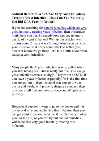 Natural Remedies Which Are Very Good In Totally Treating Yeast Infection - How Can You Naturally Get Rid Of A Yeast Infection?<br />If you are searching for natural remedies which are very good in totally treating yeast infection, then this article might help you out. So exactly how can you naturally get rid of a yeast infection? Well in this article I will discuss some 2 major ways through which you can cure your infection so it never comes back to bother you, however before we go there, let’s talk a little about what causes a yeast infection.<br />Many people think yeast infection is only gotten when you start having sex. That is really not true. You can get yeast infections even as a virgin. They're not an STD. If you have a yeast infection especially if it is the first time you are getting it, then it is good that you go to your doctor and he/she will properly diagnose you, and then give you a pill that you take just once and it'll probably go away.<br />However if you don’t want to go to the doctor and it is the second time you are having this infection, then you can get yeast infection medicine at the pharmacy (not as good as the pill) or you can try out natural remedies which are also very good in totally treating this infection.<br />I don't know if it's okay to have sex with a yeast infection, but I wouldn't take the chance. If you have this infection, it is advisable that you eat some yogurt daily. It is normal for both female and males to have bacteria and yeast in their genital areas. What doctors' refer to as quot;
normal flora.quot;
<br />The bacteria and yeast constantly compete against one another to survive. Normally, neither one gets the upper hand nor, therefore the levels of bacteria and yeast are low. However, if somehow either the bacteria or yeast finds a way to dominate it will lead to an infection. For example, very common, woman comes to the doctor's office with a bacteria infection.<br />The doctor prescribes antibiotics for her infection. After a couple of days, the infection goes away but now she has a yeast infection. Why? Because the antibiotics killed all the bacteria, including the ones in the genital area. Without any competition, the yeast grew and caused a yeast infection. The woman returns to the doctor's office now with a yeast infection.<br />The doctor tells her to eat yogurt. Why? Yogurt and cheese contain quot;
goodquot;
 bacteria. The bacteria spread to the genital area and starts killing off the yeast. No more yeast infection. quot;
Goodquot;
 bacteria is used to age yogurt and cheese; they are harmless to humans.<br />Do you want to quickly and permanently eliminate your yeast infection? If yes, then I suggest you use the recommendations in the Yeast Infection No More Guide.<br />The yeast infection no more guide is a book which teaches people some effective natural ways of treating yeast infections so they never reoccur. The recommendations in this guide have helped 1000s of people allover the world to permanently treat their YI conditions, no matter how recurrent or chronic they were.<br />Click on this link ==> Yeast Infection No More Review, to read more about this program<br />