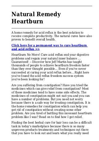 Natural Remedy
Heartburn
A home remedy for acid reflux is the best solution to
receive complete productivity. The natural cures have also
proven to benefit overall health.
Click here for a permanent way to cure heartburn
and acid reflux >>
Heartburn No More! Cure acid reflux end your digestive
problems and regain your natural inner balance ...
Guaranteed! -- Discover how Jeff Martin has taught
thousands of people to achieve heartburn freedom faster
than they ever thought possible... Even if you've never
succeeded at curing your acid reflux before... Right here
you've found the acid reflux freedom success system
you've been looking for!
Are you suffering from constipation? Have you tried the
medicines which can give relief from constipation? Most
of these medicines tend to have some side effects. The
medicines of constipation might not suit you and you can
have a number of problems. But you need not worry
because there is a safe way for treating constipation. It is
the home remedies for constipation which can help you
get rid of constipation without creating some other
problem. Are you tired of battling this incessant heartburn
problem like I was? Read on to find how I got relief.
Finding the best herbal cure for hair loss can be a difficult
task in today's marketplace because there is so many
unproven products treatments and techniques out there
that you have to look out and learn what you really need
 