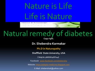 Nature is Life
Life is Nature
Copy right.
Dr. Shebendra Karmakar
Ph.D in Naturopathy
Shefffield State University, USA
( Redg No: 566EE6D19FEF044)
Facebook: www.facebook.com/shebendra
Website: https://adapto-medicine.blogspot.com
E-Mail: shebendrak@yahoo.com
Natural remedy of diabetes
 