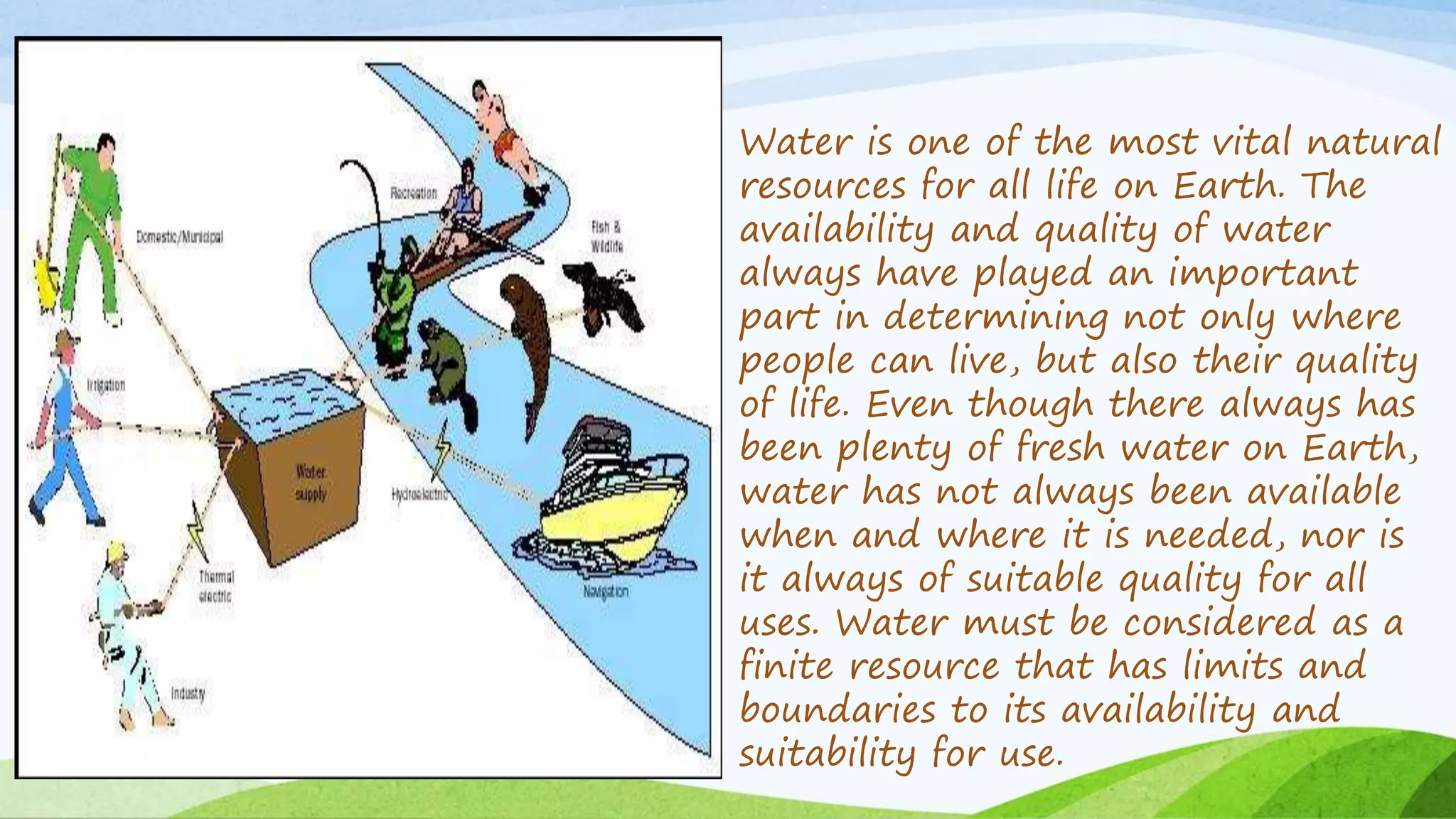 Water is one of the most vital natural
resources for all life on Earth. The
availability and quality of water
always have played an important
part in determining not only where
people can live, but also their quality
of life. Even though there always has
been plenty of fresh water on Earth,
water has not always been available
when and where it is needed, nor is
it always of suitable quality for all
uses. Water must be considered as a
finite resource that has limits and
boundaries to its availability and
suitability for use.
 