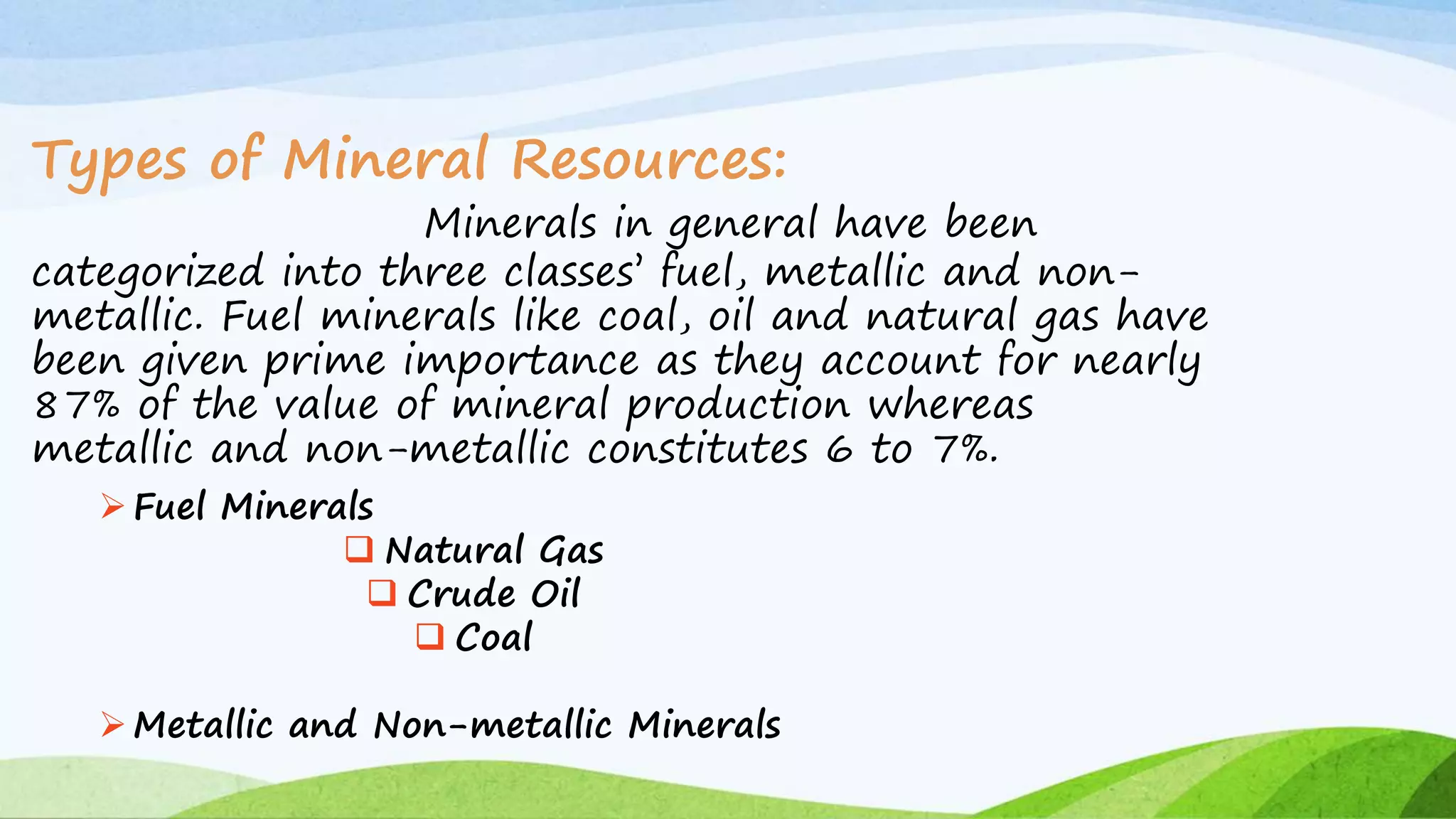 Types of Mineral Resources:
Minerals in general have been
categorized into three classes’ fuel, metallic and non-
metallic. Fuel minerals like coal, oil and natural gas have
been given prime importance as they account for nearly
87% of the value of mineral production whereas
metallic and non-metallic constitutes 6 to 7%.
Fuel Minerals
 Natural Gas
 Crude Oil
 Coal
Metallic and Non-metallic Minerals
 
