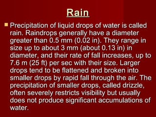 RainRain
 Precipitation of liquid drops of water is calledPrecipitation of liquid drops of water is called
rain. Raindrops generally have a diameterrain. Raindrops generally have a diameter
greater than 0.5 mm (0.02 in). They range ingreater than 0.5 mm (0.02 in). They range in
size up to about 3 mm (about 0.13 in) insize up to about 3 mm (about 0.13 in) in
diameter, and their rate of fall increases, up todiameter, and their rate of fall increases, up to
7.6 m (25 ft) per sec with their size. Larger7.6 m (25 ft) per sec with their size. Larger
drops tend to be flattened and broken intodrops tend to be flattened and broken into
smaller drops by rapid fall through the air. Thesmaller drops by rapid fall through the air. The
precipitation of smaller drops, called drizzle,precipitation of smaller drops, called drizzle,
often severely restricts visibility but usuallyoften severely restricts visibility but usually
does not produce significant accumulations ofdoes not produce significant accumulations of
water.water.
 
