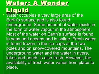 Water: A WonderWater: A Wonder
LiquidLiquid
 Water occupies a very large area of theWater occupies a very large area of the
Earth’s surface and is also foundEarth’s surface and is also found
underground. Some amount of water exists inunderground. Some amount of water exists in
the form of water vapour in the atmosphere.the form of water vapour in the atmosphere.
Most of the water on Earth’s surface is foundMost of the water on Earth’s surface is found
in seas and oceans and is saline. Fresh waterin seas and oceans and is saline. Fresh water
is found frozen in the ice-caps at the twois found frozen in the ice-caps at the two
poles and on snow-covered mountains. Thepoles and on snow-covered mountains. The
underground water and the water in rivers,underground water and the water in rivers,
lakes and ponds is also fresh. However, thelakes and ponds is also fresh. However, the
availability of fresh water varies from place toavailability of fresh water varies from place to
place.place.
 