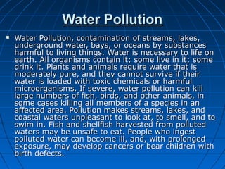 Water PollutionWater Pollution
 Water Pollution, contamination of streams, lakes,Water Pollution, contamination of streams, lakes,
underground water, bays, or oceans by substancesunderground water, bays, or oceans by substances
harmful to living things. Water is necessary to life onharmful to living things. Water is necessary to life on
earth. All organisms contain it; some live in it; someearth. All organisms contain it; some live in it; some
drink it. Plants and animals require water that isdrink it. Plants and animals require water that is
moderately pure, and they cannot survive if theirmoderately pure, and they cannot survive if their
water is loaded with toxic chemicals or harmfulwater is loaded with toxic chemicals or harmful
microorganisms. If severe, water pollution can killmicroorganisms. If severe, water pollution can kill
large numbers of fish, birds, and other animals, inlarge numbers of fish, birds, and other animals, in
some cases killing all members of a species in ansome cases killing all members of a species in an
affected area. Pollution makes streams, lakes, andaffected area. Pollution makes streams, lakes, and
coastal waters unpleasant to look at, to smell, and tocoastal waters unpleasant to look at, to smell, and to
swim in. Fish and shellfish harvested from pollutedswim in. Fish and shellfish harvested from polluted
waters may be unsafe to eat. People who ingestwaters may be unsafe to eat. People who ingest
polluted water can become ill, and, with prolongedpolluted water can become ill, and, with prolonged
exposure, may develop cancers or bear children withexposure, may develop cancers or bear children with
birth defects.birth defects.
 