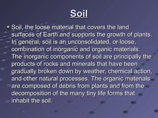 SoilSoil
Soil, the loose material that covers the land Soil, the loose material that covers the land 
surfaces of Earth and supports the growth of plants. surfaces of Earth and supports the growth of plants. 
In general, soil is an unconsolidated, or loose, In general, soil is an unconsolidated, or loose, 
combination of inorganic and organic materials. combination of inorganic and organic materials. 
The inorganic components of soil are principally the The inorganic components of soil are principally the 
products of rocks and minerals that have been products of rocks and minerals that have been 
gradually broken down by weather, chemical action, gradually broken down by weather, chemical action, 
and other natural processes. The organic materials and other natural processes. The organic materials 
are composed of debris from plants and from the are composed of debris from plants and from the 
decomposition of the many tiny life forms that decomposition of the many tiny life forms that 
inhabit the soil.inhabit the soil.
 