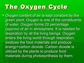 The Oxygen CycleThe Oxygen Cycle
 Oxygen content of air is kept constant by theOxygen content of air is kept constant by the
green plant. Oxygen is one of the constituentsgreen plant. Oxygen is one of the constituents
of water. Oxygen forms 20 percentageof water. Oxygen forms 20 percentage
(approx) of air in atmosphere. It is needed for(approx) of air in atmosphere. It is needed for
respiration by all the living beings. Oxygenrespiration by all the living beings. Oxygen
enters the living world through respiration,enters the living world through respiration,
oxidizes the food materials and produceoxidizes the food materials and produce
energy+carbon dioxide. Carbon dioxide isenergy+carbon dioxide. Carbon dioxide is
utilized by the plants to produce foodutilized by the plants to produce food
materials during photosynthesis by them.materials during photosynthesis by them.
 
