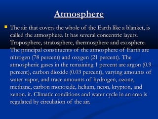 AtmosphereAtmosphere
 The air that covers the whole of the Earth like a blanket, isThe air that covers the whole of the Earth like a blanket, is
called the atmosphere. It has several concentric layers.called the atmosphere. It has several concentric layers.
Troposphere, stratosphere, thermosphere and exosphere.Troposphere, stratosphere, thermosphere and exosphere.
The principal constituents of the atmosphere of Earth areThe principal constituents of the atmosphere of Earth are
nitrogen (78 percent) and oxygen (21 percent). Thenitrogen (78 percent) and oxygen (21 percent). The
atmospheric gases in the remaining 1 percent are argon (0.9atmospheric gases in the remaining 1 percent are argon (0.9
percent), carbon dioxide (0.03 percent), varying amounts ofpercent), carbon dioxide (0.03 percent), varying amounts of
water vapor, and trace amounts of hydrogen, ozone,water vapor, and trace amounts of hydrogen, ozone,
methane, carbon monoxide, helium, neon, krypton, andmethane, carbon monoxide, helium, neon, krypton, and
xenon. it. Climatic conditions and water cycle in an area isxenon. it. Climatic conditions and water cycle in an area is
regulated by circulation of the air.regulated by circulation of the air.
 