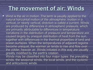 The movement of air: WindsThe movement of air: Winds
 Wind is the air in motion. The term is usually applied to theWind is the air in motion. The term is usually applied to the
natural horizontal motion of the atmosphere; motion in anatural horizontal motion of the atmosphere; motion in a
vertical, or nearly vertical, direction is called a current. Windsvertical, or nearly vertical, direction is called a current. Winds
are produced by differences in atmospheric pressure, whichare produced by differences in atmospheric pressure, which
are primarily attributable to differences in temperature.are primarily attributable to differences in temperature.
Variations in the distribution of pressure and temperature areVariations in the distribution of pressure and temperature are
caused largely by unequal distribution of heat from the sun,caused largely by unequal distribution of heat from the sun,
together with differences in the thermal properties of land andtogether with differences in the thermal properties of land and
ocean surfaces. When the temperatures of adjacent regionsocean surfaces. When the temperatures of adjacent regions
become unequal, the warmer air tends to rise and flow overbecome unequal, the warmer air tends to rise and flow over
the colder, heavier air. Winds initiated in this way are usuallythe colder, heavier air. Winds initiated in this way are usually
greatly modified by the earth's rotation.greatly modified by the earth's rotation.
Winds may be classified into four major types: the prevailingWinds may be classified into four major types: the prevailing
winds, the seasonal winds, the local winds, and the cyclonicwinds, the seasonal winds, the local winds, and the cyclonic
and anticyclonic winds.and anticyclonic winds.
 