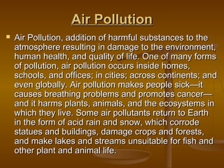 Air PollutionAir Pollution
 Air Pollution, addition of harmful substances to theAir Pollution, addition of harmful substances to the
atmosphere resulting in damage to the environment,atmosphere resulting in damage to the environment,
human health, and quality of life. One of many formshuman health, and quality of life. One of many forms
of pollution, air pollution occurs inside homes,of pollution, air pollution occurs inside homes,
schools, and offices; in cities; across continents; andschools, and offices; in cities; across continents; and
even globally. Air pollution makes people sick—iteven globally. Air pollution makes people sick—it
causes breathing problems and promotes cancer—causes breathing problems and promotes cancer—
and it harms plants, animals, and the ecosystems inand it harms plants, animals, and the ecosystems in
which they live. Some air pollutants return to Earthwhich they live. Some air pollutants return to Earth
in the form of acid rain and snow, which corrodein the form of acid rain and snow, which corrode
statues and buildings, damage crops and forests,statues and buildings, damage crops and forests,
and make lakes and streams unsuitable for fish andand make lakes and streams unsuitable for fish and
other plant and animal life.other plant and animal life.
 