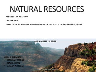 NATURAL RESOURCES
PENINSULAR PLATEAU
JHARKHAND
EFFECTS OF MINING ON ENVIRONMENT IN THE STATE OF JHARKHAND, INDI A
JAMIA MILLIA ISLAMIA, NEW DELHI
GROUP MEMBERS:
• HAMZAH MERAJ
• NAZIA KHAN
• AIMAN NASEEM
JAMIA MILLIA ISLAMIA
 