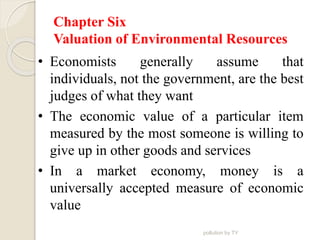 Chapter Six
Valuation of Environmental Resources
• Economists generally assume that
individuals, not the government, are the best
judges of what they want
• The economic value of a particular item
measured by the most someone is willing to
give up in other goods and services
• In a market economy, money is a
universally accepted measure of economic
value
pollution by TY
 