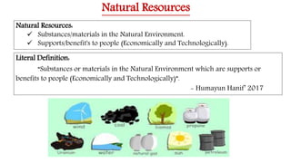 Natural Resources
Natural Resources:
 Substances/materials in the Natural Environment.
 Supports/benefit's to people (Economically and Technologically).
Literal Definition:
“Substances or materials in the Natural Environment which are supports or
benefits to people (Economically and Technologically)”.
- Humayun Hanif’ 2017
 