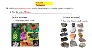  Based on their characteristics natural resources are divided into several categories—
Natural
Resources
 One the basis of Origin
Biotic Resources Abiotic Resources
 Living things (flora & fauna)  Non-living things (rocks & minerals)
 