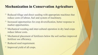 Mechanization in Conservation Agriculture
 Reduced tillage and direct seeding with appropriate machines that
reduce costs of labour, fuel and system of machinery.
 Increased opportunities for crop diversification, better response to
market opportunities.
 Mechanical weeding and inter-cultural operation in dry land crops
reduce labour costs.
 Mechanical placement of fertilizers below the soil surface improved
fertilizer use efficiency.
 Reduced seed requirement.
 Improved yield of all crops.
 