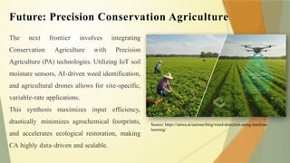Future: Precision Conservation Agriculture
The next frontier involves integrating
Conservation Agriculture with Precision
Agriculture (PA) technologies. Utilizing IoT soil
moisture sensors, AI-driven weed identification,
and agricultural drones allows for site-specific,
variable-rate applications.
This synthesis maximizes input efficiency,
drastically minimizes agrochemical footprints,
and accelerates ecological restoration, making
CA highly data-driven and scalable.
Source: https://saiwa.ai/sairone/blog/weed-detection-using-machine-
learning/
 