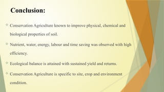 Conclusion:
 Conservation Agriculture known to improve physical, chemical and
biological properties of soil.
 Nutrient, water, energy, labour and time saving was observed with high
efficiency.
 Ecological balance is attained with sustained yield and returns.
 Conservation Agriculture is specific to site, crop and environment
condition.
 